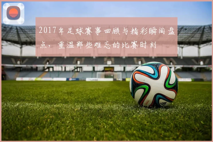 2017年足球赛事回顾与精彩瞬间盘点，重温那些难忘的比赛时刻