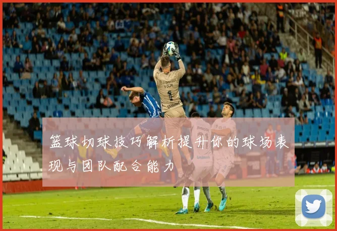 篮球切球技巧解析提升你的球场表现与团队配合能力