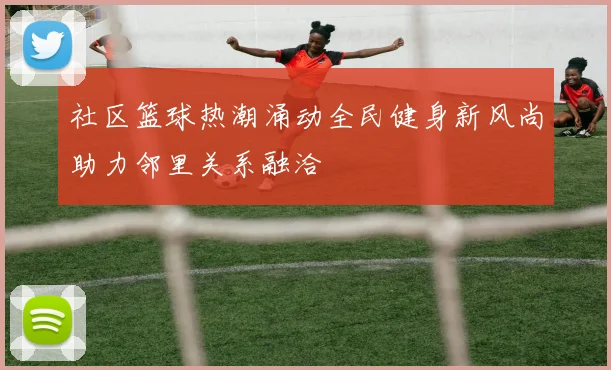 社区篮球热潮涌动全民健身新风尚助力邻里关系融洽