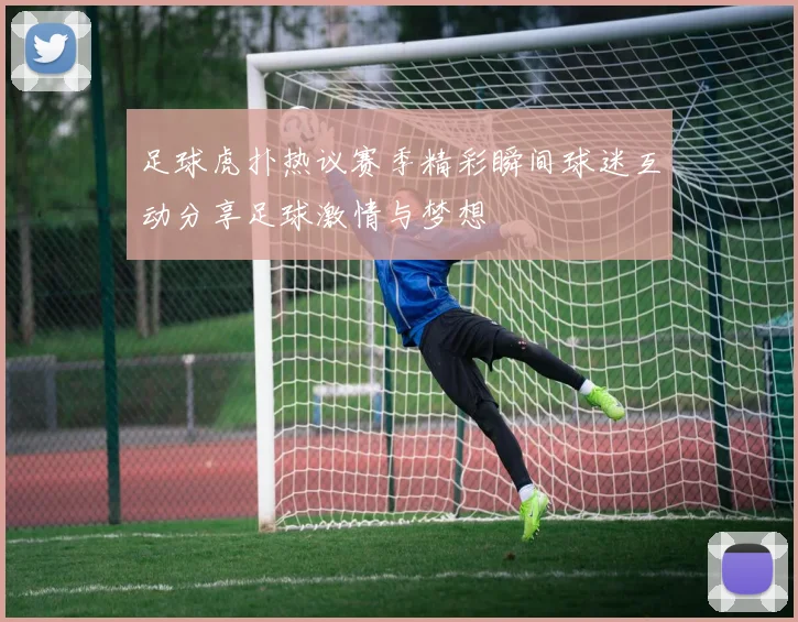 足球虎扑热议赛季精彩瞬间球迷互动分享足球激情与梦想