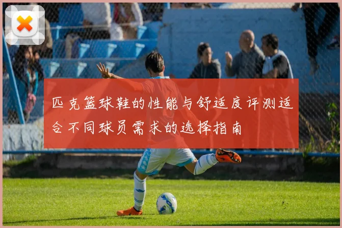 匹克篮球鞋的性能与舒适度评测适合不同球员需求的选择指南