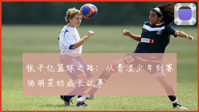 张子亿篮球之路：从青涩少年到赛场明星的成长故事