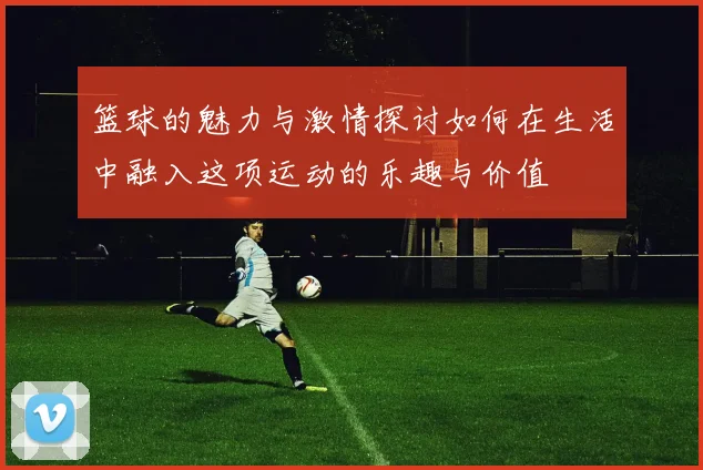 篮球的魅力与激情探讨如何在生活中融入这项运动的乐趣与价值