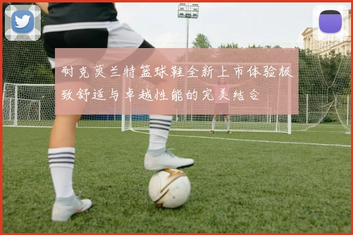 耐克莫兰特篮球鞋全新上市体验极致舒适与卓越性能的完美结合